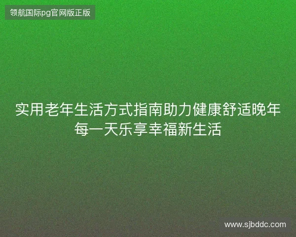 实用老年生活方式指南助力健康舒适晚年每一天乐享幸福新生活